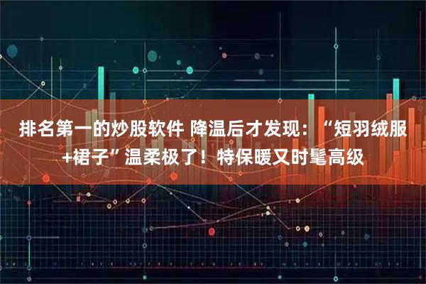 排名第一的炒股软件 降温后才发现：“短羽绒服+裙子”温柔极了！特保暖又时髦高级