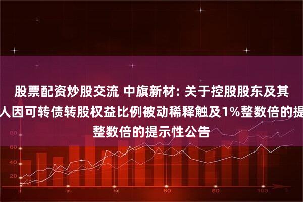 股票配资炒股交流 中旗新材: 关于控股股东及其一致行动人因可转债转股权益比例被动稀释触及1%整数倍的提示性公告