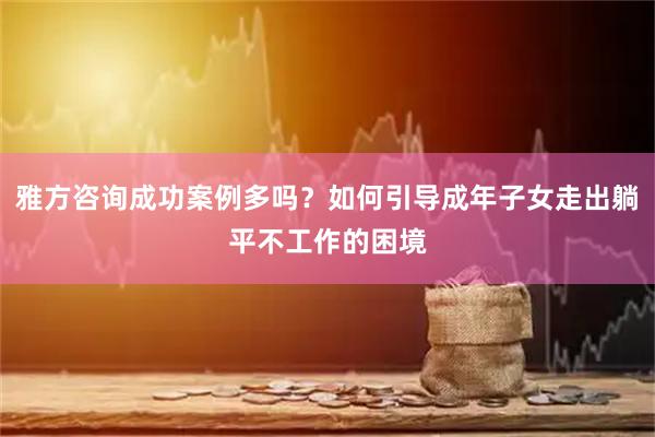 雅方咨询成功案例多吗？如何引导成年子女走出躺平不工作的困境