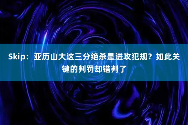 Skip：亚历山大这三分绝杀是进攻犯规？如此关键的判罚却错判了